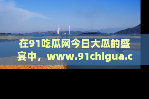 在91吃瓜网今日大瓜的盛宴中，www.91chigua.com带你领略每个让人咋舌的精彩故事！