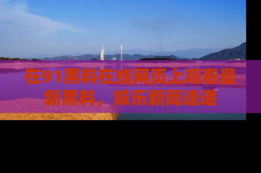 在91黑料在线网页上观看最新黑料，娱乐新闻速递