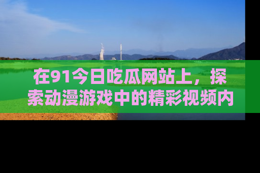 在91今日吃瓜网站上，探索动漫游戏中的精彩视频内容