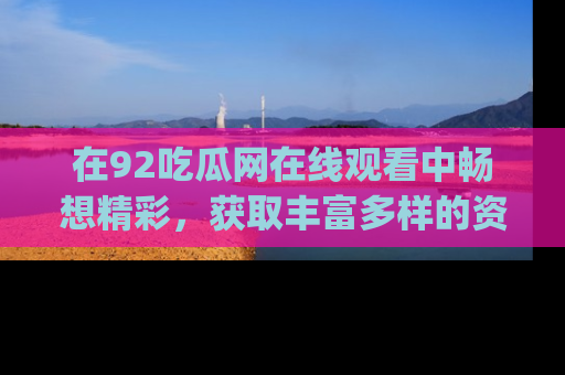 在92吃瓜网在线观看中畅想精彩，获取丰富多样的资源和app功能