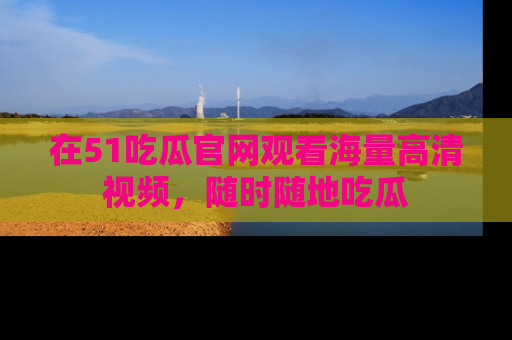在51吃瓜官网观看海量高清视频，随时随地吃瓜