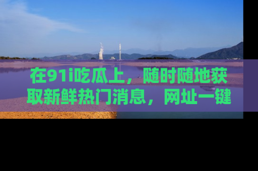 在91i吃瓜上，随时随地获取新鲜热门消息，网址一键直达！