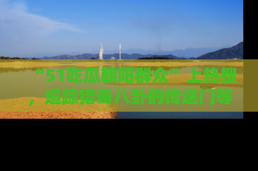 “51吃瓜朝阳群众”上热搜，追踪猎奇八卦的传送门等你点击！