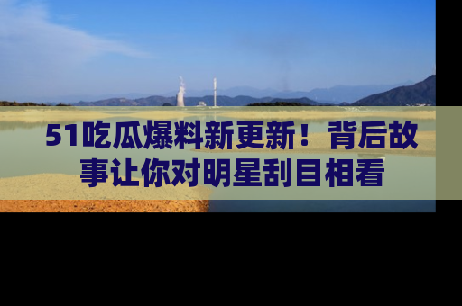 51吃瓜爆料新更新！背后故事让你对明星刮目相看