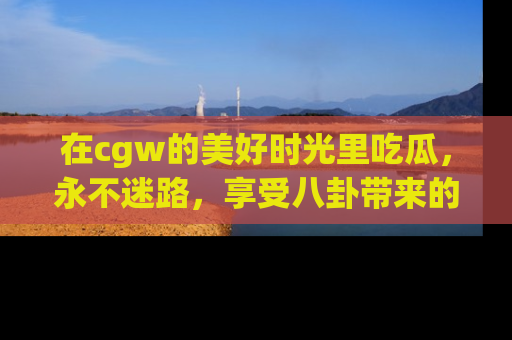 在cgw的美好时光里吃瓜，永不迷路，享受八卦带来的无限欢乐！