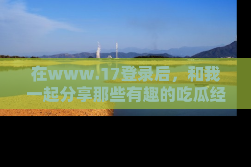 在www.17登录后，和我一起分享那些有趣的吃瓜经历吧！