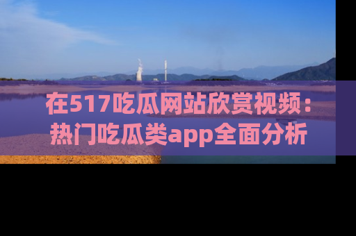 在517吃瓜网站欣赏视频：热门吃瓜类app全面分析