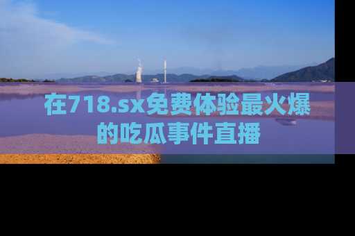 在718.sx免费体验最火爆的吃瓜事件直播