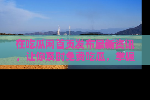 在吃瓜网首页发布最新资讯，让你及时免费吃瓜，掌握热点！