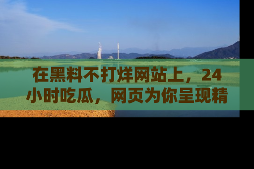 在黑料不打烊网站上，24小时吃瓜，网页为你呈现精彩内幕