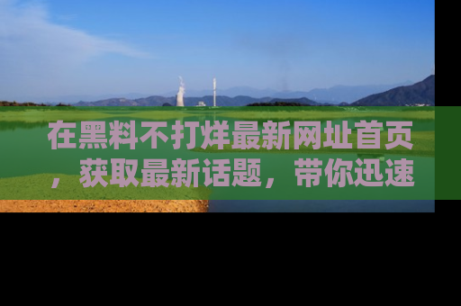 在黑料不打烊最新网址首页，获取最新话题，带你迅速了解娱乐圈大事！