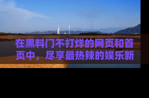 在黑料门不打烊的网页和首页中，尽享最热辣的娱乐新闻与八卦，快来围观！