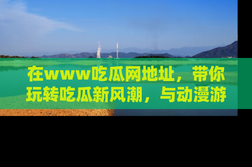 在www吃瓜网地址，带你玩转吃瓜新风潮，与动漫游戏角色共度精彩时光！