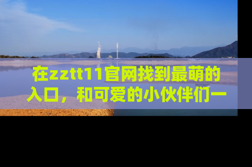 在zztt11官网找到最萌的入口，和可爱的小伙伴们一起吃瓜吧！