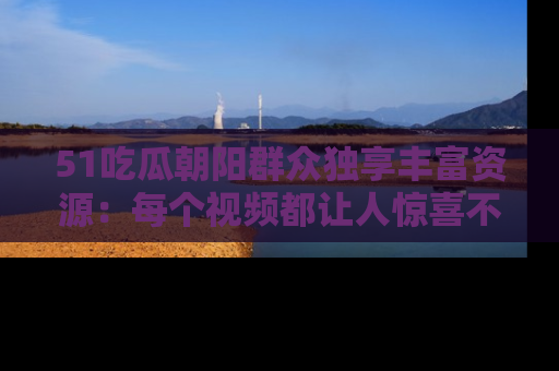51吃瓜朝阳群众独享丰富资源：每个视频都让人惊喜不已！