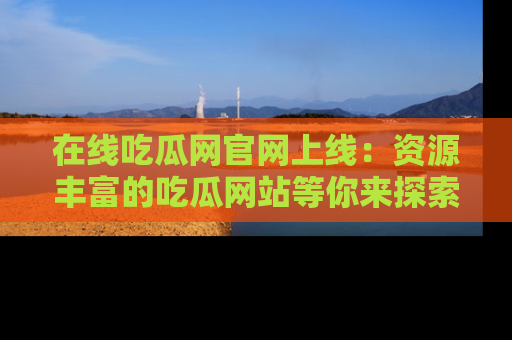 在线吃瓜网官网上线：资源丰富的吃瓜网站等你来探索