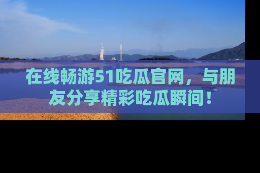 在线畅游51吃瓜官网，与朋友分享精彩吃瓜瞬间！