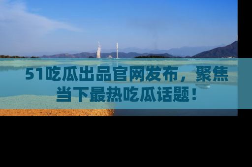 51吃瓜出品官网发布，聚焦当下最热吃瓜话题！