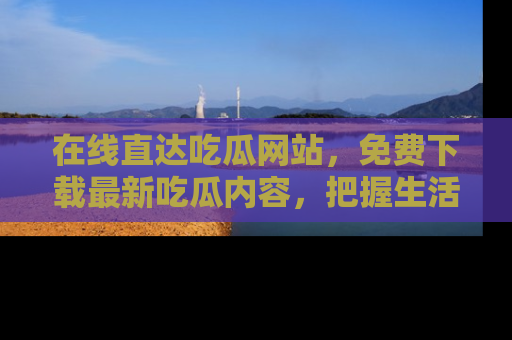 在线直达吃瓜网站，免费下载最新吃瓜内容，把握生活乐趣！