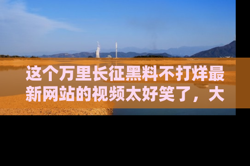 这个万里长征黑料不打烊最新网站的视频太好笑了，大家快来一起看吧！