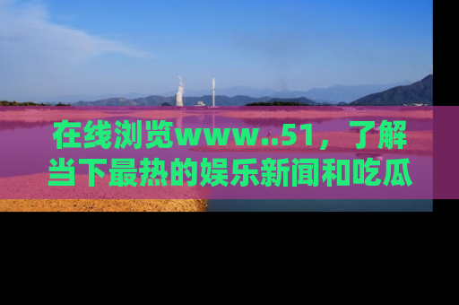 在线浏览www..51，了解当下最热的娱乐新闻和吃瓜话题