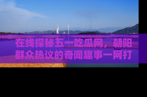 在线探秘五一吃瓜网，朝阳群众热议的奇闻趣事一网打尽