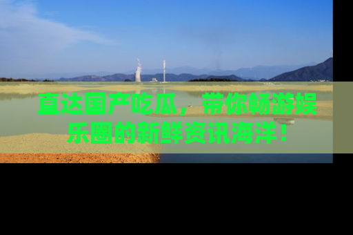 直达国产吃瓜，带你畅游娱乐圈的新鲜资讯海洋！