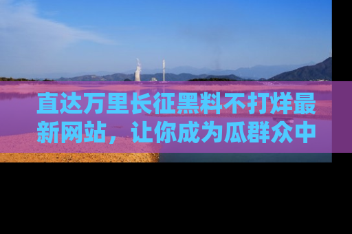 直达万里长征黑料不打烊最新网站，让你成为瓜群众中的资深吃瓜客！