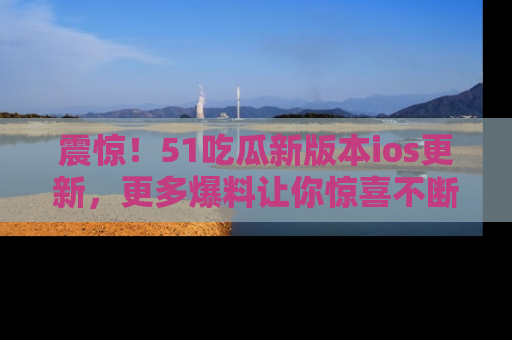 震惊！51吃瓜新版本ios更新，更多爆料让你惊喜不断，赶快来看吧！