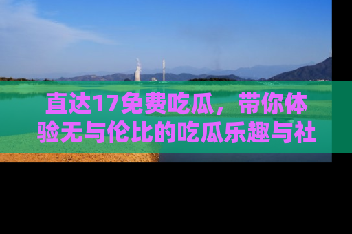 直达17免费吃瓜，带你体验无与伦比的吃瓜乐趣与社区互动