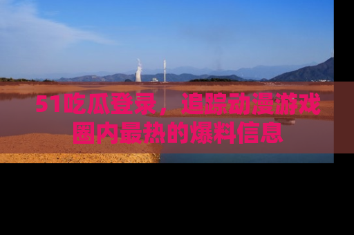 51吃瓜登录，追踪动漫游戏圈内最热的爆料信息