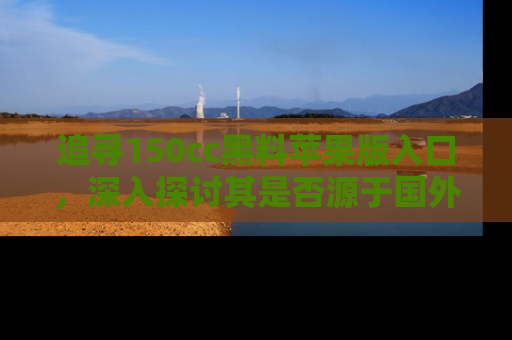 追寻150cc黑料苹果版入口，深入探讨其是否源于国外的传闻