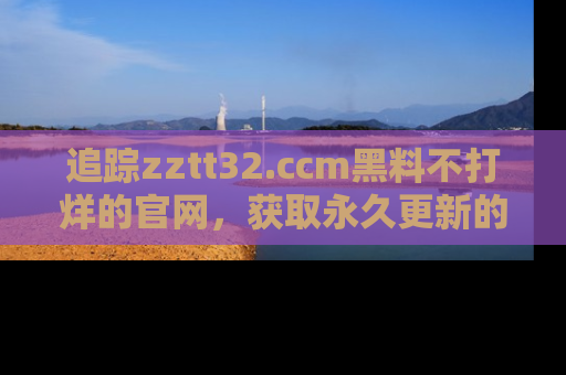 追踪zztt32.ccm黑料不打烊的官网，获取永久更新的娱乐圈内幕，做个资深吃瓜群众！