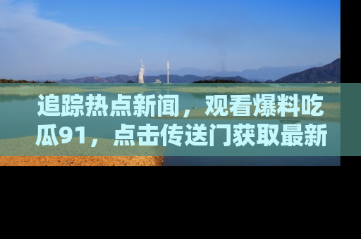追踪热点新闻，观看爆料吃瓜91，点击传送门获取最新更新！