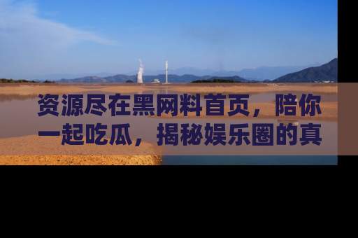 资源尽在黑网料首页，陪你一起吃瓜，揭秘娱乐圈的真实内幕