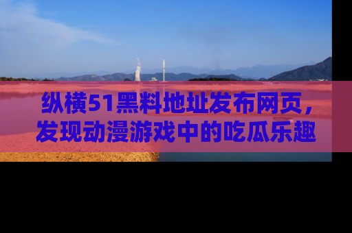 纵横51黑料地址发布网页，发现动漫游戏中的吃瓜乐趣
