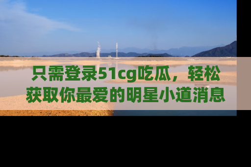 只需登录51cg吃瓜，轻松获取你最爱的明星小道消息！