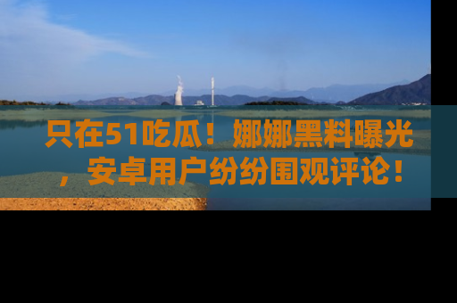只在51吃瓜！娜娜黑料曝光，安卓用户纷纷围观评论！