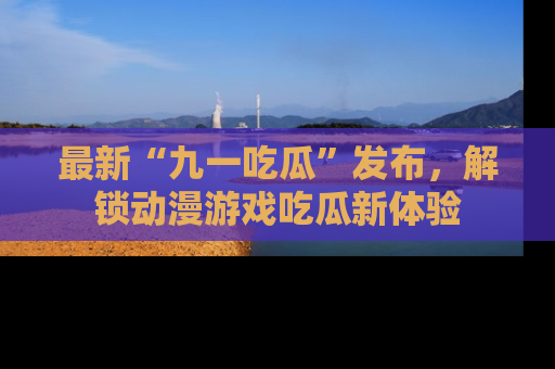 最新“九一吃瓜”发布，解锁动漫游戏吃瓜新体验