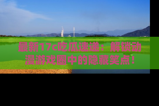 最新17c吃瓜速递：解锁动漫游戏圈中的隐藏笑点！