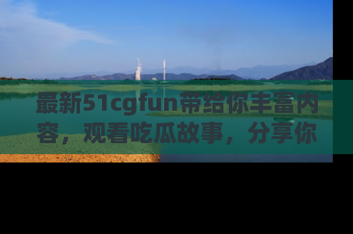 最新51cgfun带给你丰富内容，观看吃瓜故事，分享你的感受！