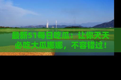 最新51每日吃瓜：让你天天必吃大瓜娜娜，不容错过！