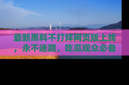 最新黑料不打烊网页版上线，永不迷路，吃瓜观众必备工具！