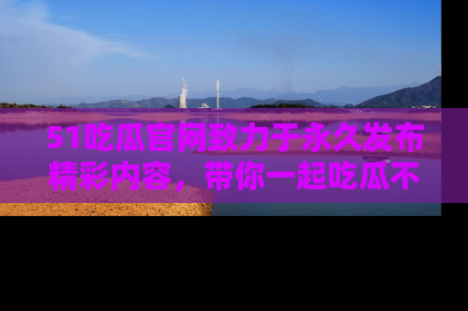 51吃瓜官网致力于永久发布精彩内容，带你一起吃瓜不停歇！