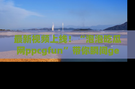最新视频上线！“泡泡吃瓜网ppcgfun”带你瞬间get吃瓜圈的秘密