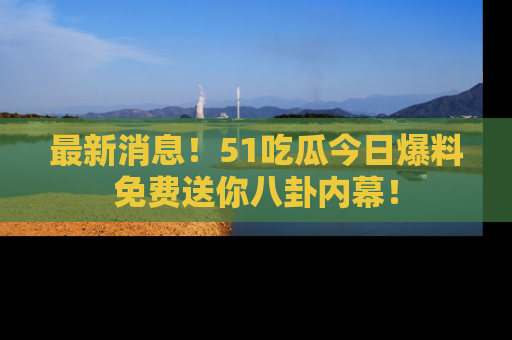 最新消息！51吃瓜今日爆料免费送你八卦内幕！