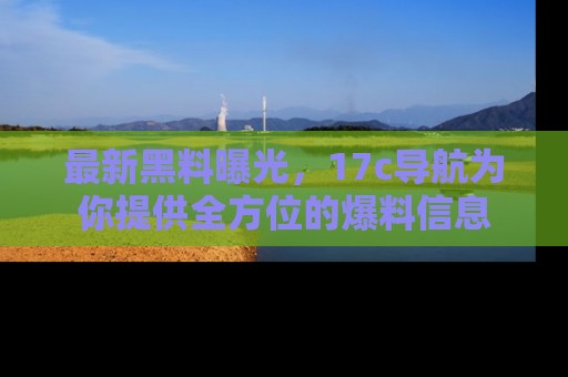 最新黑料曝光，17c导航为你提供全方位的爆料信息