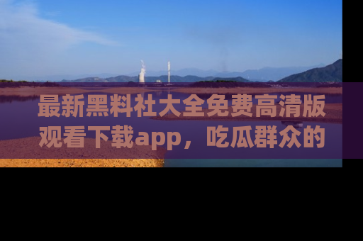 最新黑料社大全免费高清版观看下载app，吃瓜群众的必备神器