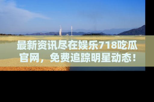 最新资讯尽在娱乐718吃瓜官网，免费追踪明星动态！
