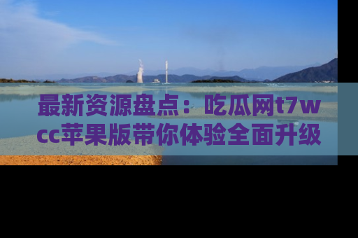 最新资源盘点：吃瓜网t7wcc苹果版带你体验全面升级